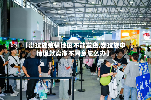 【潮玩族疫情地区不能发货,潮玩族申请退款卖家不同意怎么办】-第2张图片