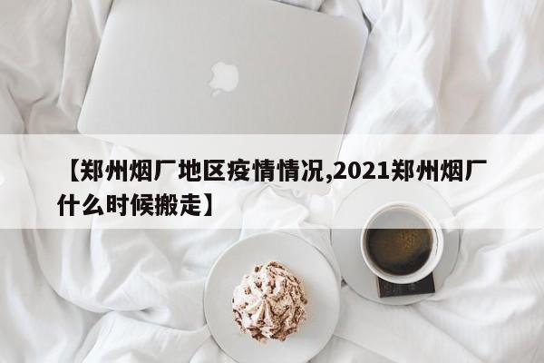 【郑州烟厂地区疫情情况,2021郑州烟厂什么时候搬走】