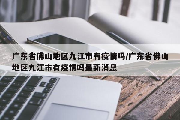 广东省佛山地区九江市有疫情吗/广东省佛山地区九江市有疫情吗最新消息