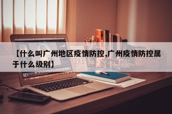 【什么叫广州地区疫情防控,广州疫情防控属于什么级别】