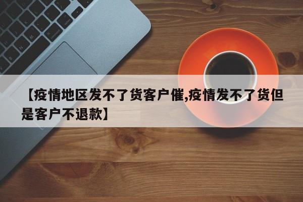 【疫情地区发不了货客户催,疫情发不了货但是客户不退款】