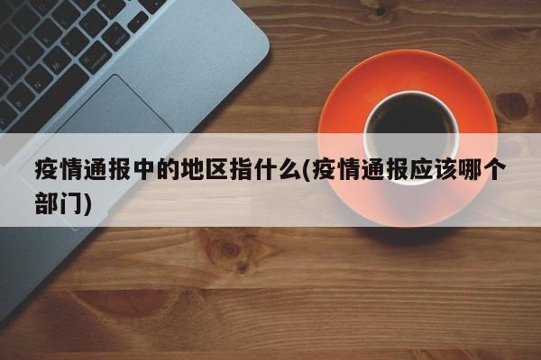 疫情通报中的地区指什么(疫情通报应该哪个部门)