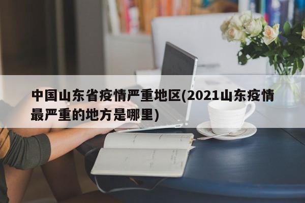 中国山东省疫情严重地区(2021山东疫情最严重的地方是哪里)