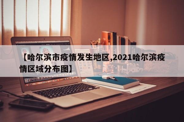 【哈尔滨市疫情发生地区,2021哈尔滨疫情区域分布图】